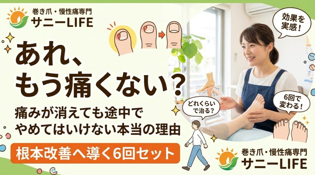 メインコピー（一番大きく）： 「どれくらいで治る？」 巻き爪が再発しない【通い方】 サブコピー： 痛みが消えても「今」やめてはいけない理由とは？ 補足（帯やバッジ）： 戻らない爪をつくる 「6回セット」のひみつ 店舗名： 巻き爪・慢性痛専門 サニーLIFE