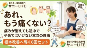 メインコピー（一番大きく）： 「どれくらいで治る？」 巻き爪が再発しない【通い方】 サブコピー： 痛みが消えても「今」やめてはいけない理由とは？ 補足（帯やバッジ）： 戻らない爪をつくる 「6回セット」のひみつ 店舗名： 巻き爪・慢性痛専門 サニーLIFE